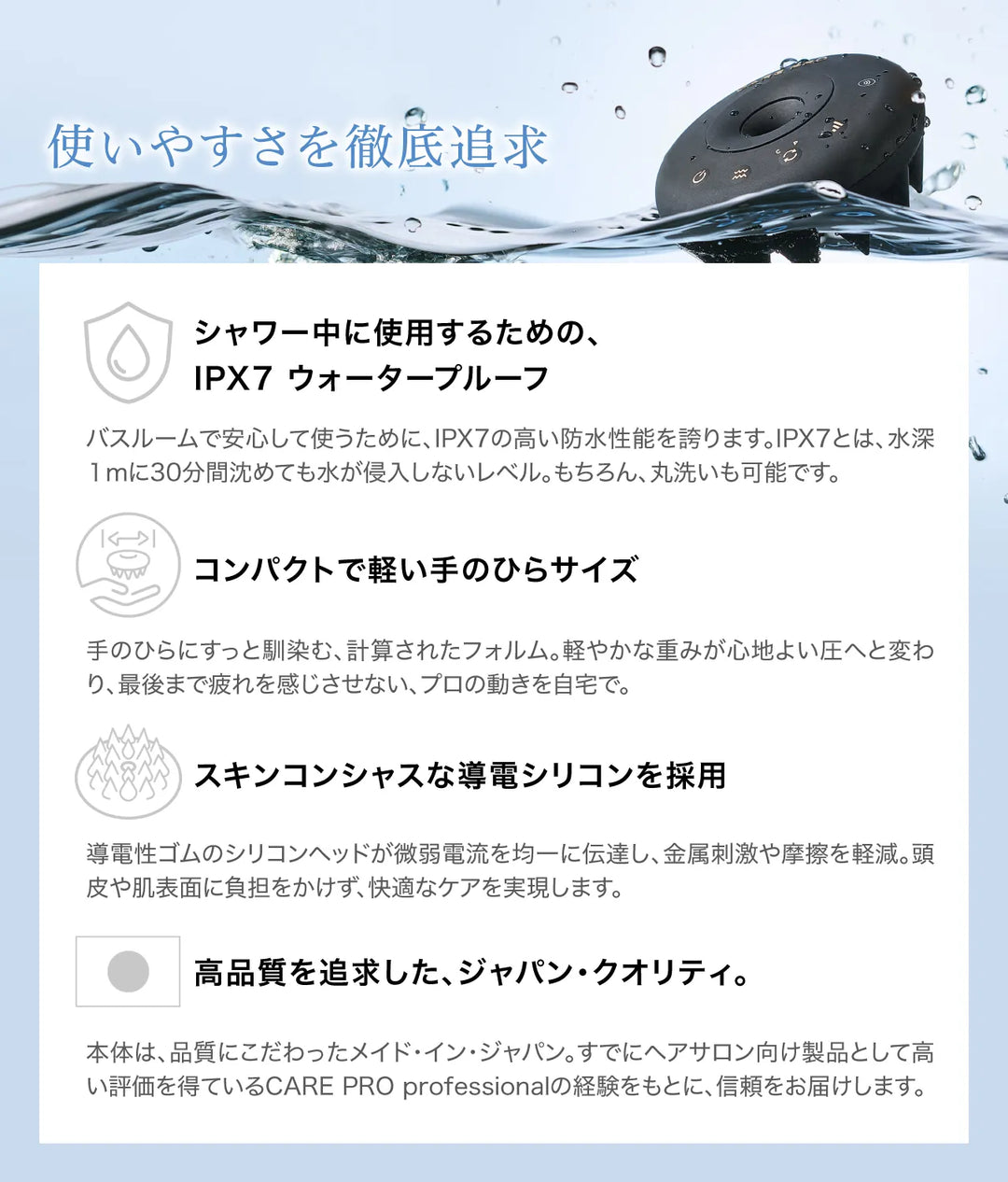 使いやすさの特長紹介。IPX7ウォータープルーフ、コンパクトで手のひらサイズ、導電シリコン採用、メイド・イン・ジャパンの品質。