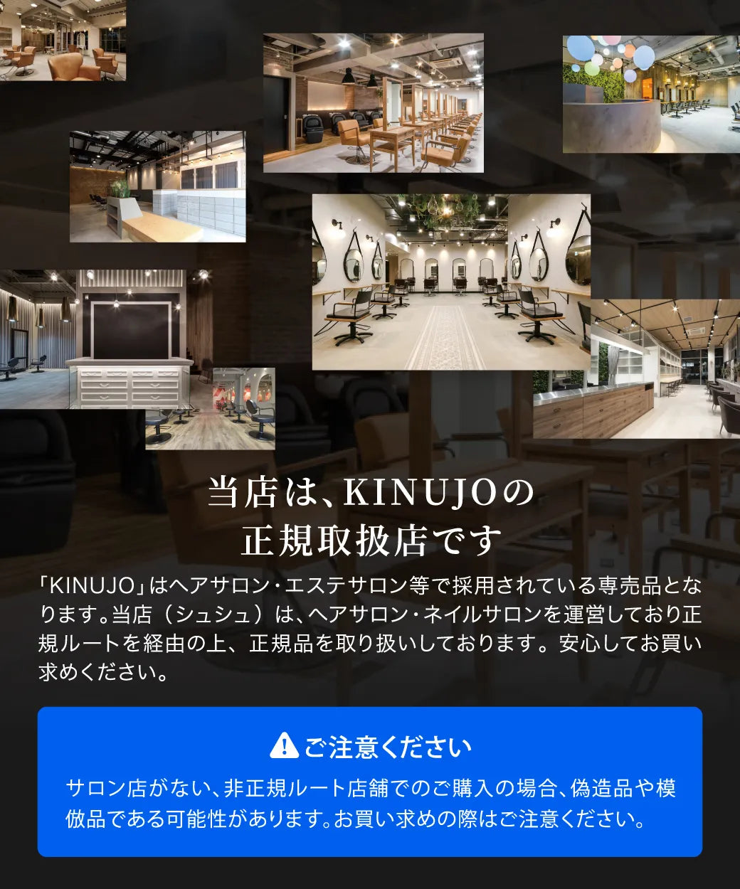 CHOUCHOUは、KINUJOの正規取扱店です。KINUJOはヘアサロン・エステサロン等で採用されているサロン専売品です。CHOUCHOUは、ヘアサロン・ネイルサロンを運営しており、正規ルートを経由の上、正規品を取り扱いしておりますので安心です