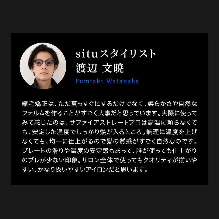 situ スタイリスト 渡辺 文暁の「キヌージョ サファイアストレートプロ」に対する口コミ。「高音に頼らなくても、安定した温度でしっかり熱が入る。髪の質感が自然。プレートの滑りや温度の安定感もあって、誰が使っても仕上がりのブレが少ない。」と絶賛